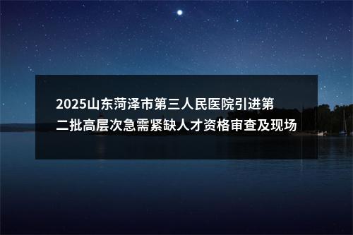 2025山东菏泽市第三人民医院引进第二批高层次急需紧缺人才资格审查及现场报名通知 图片