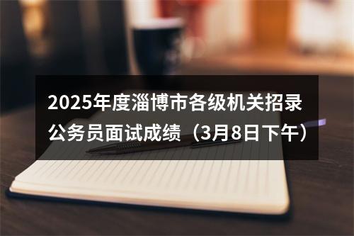 2025年度淄博市各级机关招录公务员面试成绩（3月8日下午） 图片