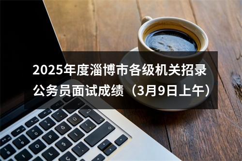 2025年度淄博市各级机关招录公务员面试成绩（3月9日上午） 图片