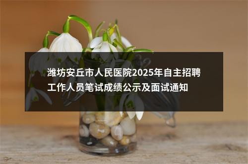 潍坊安丘市人民医院2025年自主招聘工作人员笔试成绩公示及面试通知 图片